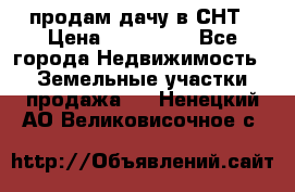 продам дачу в СНТ › Цена ­ 500 000 - Все города Недвижимость » Земельные участки продажа   . Ненецкий АО,Великовисочное с.